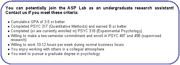 Rounded Rectangle: You can potentially join the ASP Lab as an undergraduate research assistant!  Contact us if you meet these criteria:Cumulative GPA of 3.5 or betterCompleted PSYC 317 (Quantitative Methods) and earned B or betterCompleted (or are currently enrolled in) PSYC 318 (Experimental Psychology)Willing to make a two-semester commitment and enroll in PSYC 497 and 498 (supervised research)Willing to work 10-12 hours per week during normal business hoursYou enjoy working with others in a collegial atmosphereYou want to pursue a graduate degree in psychology